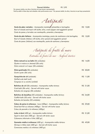 3
Antipasti
Cesta de pães variados - Acompanha manteiga, pimentões e beringelas R$ 13,00
Bowl of breads and toast with butter, olive, sweet pepper and eggplants spread
Cesta de panes y torradas con mantequilla, pimentón y berenjenas
Cesta de pão italiano - Acompanha manteiga, pasta de azeitonas e de beringelas R$ 15,00
Bowl of breads (Italian) with butter, olive spread and eggplants spread
Cesta de panes (italiano) con mantequilla, pasta de aceitunas y berenjenas
Antipasti di frutti di mare
Entradas de frutos do mar - Seafood starters
Ostra natural ou ao bafo (06 unidades) R$ 14,00
Oysters in natura or steamed (06 units)
Ostra natural o al vapor (06 unidades)
Ostra gratinada (06 unidades) R$ 20,00
Gratin oyster (06 units)
Casquinha de siri (unidade) R$ 11,00
Stuffed crab shell (unit)
Cangrejo en su concha (unidad)
Bolinhos de siri (06 unidades) - Acompanha molho tártaro R$ 21,00
Crab balls (06 units) - Served with tartar sauce
Buñuelos de cangrejo (06 unidades)
Bolinhos de bacalhau (05 unidades) - Acompanha molho tártaro R$ 24,00
Codfish balls (05 units) - Served with tartar sauce
Buñuelos de bacalao (05 unidades)
Cubos de peixe à milanesa - Iscas (400gr) - Acompanha molho tártaro R$ 29,00
Diced bait fish au milanese (400gr) - Served with tartar sauce
Cubos de pescado a la milanesa (400gr)
Lulas à doré (400 gr) - Acompanha molho tártaro R$ 31,00
Squid in doré style (400 gr) - Served with tartar sauce
Calamares infarinate e fritte (400 gr)
Camarão médio à milanesa (400 gr) - Acompanha molho tártaro R$ 49,00
Shrimps in Milan style (400 gr) - Served with tartar sauce
Camarones medios a la milanesa (400 gr)
Couvert Artístico R$ 3,90
Por pessoa adulta, nos dias e horários em que houver apresentação
Paid by adults in those days and schedules when performances occur - Por persona adulta, los días y horarios en que haya presentación
 