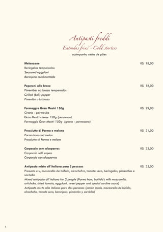 4
Antipasti freddi
Entradas frias - Cold starters
acompanha cesta de pães
Melanzane R$ 18,00
Beringelas temperadas
Seasoned eggplant
Berenjena condimentada
Peperoni alla brace R$ 18,00
Pimentões na brasa temperados
Grilled (bell) pepper
Pimentón a la brasa
Formaggio Gran Mestri 150g R$ 29,00
Grana - parmesão
Gran Mestri cheese 150g (parmesan)
Formaggio Gran Mestri 150g (grana - parmesano)
Prosciutto di Parma e melone R$ 31,00
Parma ham and melon
Prosciutto di Parma e melone
Carpaccio com alcaparras R$ 33,00
Carpaccio with capers
Carpaccio con alcaparras
Antipasto misto all`italiana para 2 pessoas R$ 35,00
Presunto cru, mussarella de búfala, alcachofra, tomate seco, beringelas, pimentões e
sardella
Mixed antipasto all`italiana for 2 people (Parma ham, buffalo’s milk mozzarella,
artichoke, dried tomato, eggplant, sweet pepper and special sardine sauce)
Antipasto mixto alla italiana para dos personas (jamón crudo, mozzarella de búfala,
alcachofa, tomate seco, berenjena, pimentón y sardella)
 
