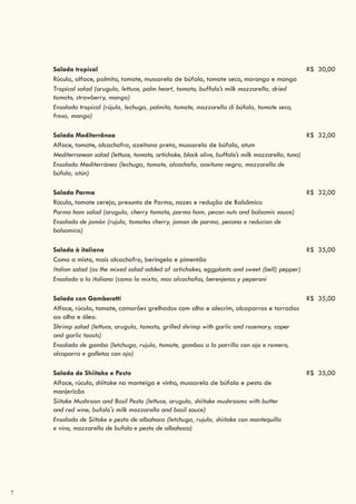 7
Salada tropical R$ 30,00
Rúcula, alface, palmito, tomate, mussarela de búfala, tomate seco, morango e manga
Tropical salad (arugula, lettuce, palm heart, tomato, buffalo’s milk mozzarella, dried
tomato, strawberry, mango)
Ensalada tropical (rújula, lechuga, palmito, tomate, mozzarella di búfala, tomate seco,
fresa, mango)
Salada Mediterrânea R$ 32,00
Alface, tomate, alcachofra, azeitona preta, mussarela de búfala, atum
Mediterranean salad (lettuce, tomato, artichoke, black olive, buffalo’s milk mozzarella, tuna)
Ensalada Mediterránea (lechuga, tomate, alcachofa, aceituna negra, mozzarella de
búfala, atún)
Salada Parma R$ 32,00
Rúcula, tomate cereja, presunto de Parma, nozes e redução de Balsâmico
Parma ham salad (arugula, cherry tomato, parma ham, pecan nuts and balsamic sauce)
Ensalada de jamón (rujula, tomates cherry, jamon de parma, pecana e reducion de
balsamico)
Salada à italiana R$ 35,00
Como a mista, mais alcachofra, beringela e pimentão
Italian salad (as the mixed salad added of artichokes, eggplants and sweet (bell) pepper)
Ensalada a la italiana (como la mixta, mas alcachofas, berenjenas y peperoni
Salada con Gamberetti R$ 35,00
Alface, rúcula, tomate, camarões grelhados com alho e alecrim, alcaparras e torradas
ao alho e óleo.
Shrimp salad (lettuce, arugula, tomato, grilled shrimp with garlic and rosemary, caper
and garlic toasts)
Ensalada de gamba (letchuga, rujula, tomate, gambas a la parrilla con ajo e romero,
alcaparra e galletas con ajo)
Salada de Shiitake e Pesto R$ 35,00
Alface, rúcula, shiitake na manteiga e vinho, mussarela de búfala e pesto de
manjericão
Siitake Mushroon and Basil Pesto (lettuce, arugula, shiitake mushrooms with butter
and red wine, bufalo's milk mozzarella and basil sauce)
Ensalada de Siitake e pesto de albahaca (letchuga, rujula, shiitake con mantequilla
e vino, mozzarella de bufala e pesto de albahaca)
 