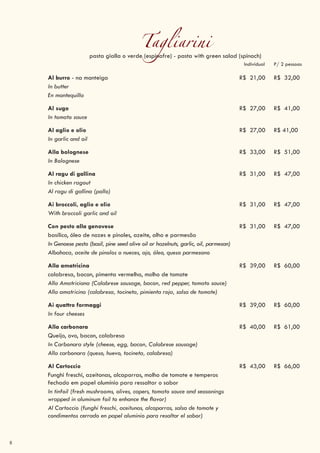 8
Tagliarinipasta gialla o verde (espinafre) - pasta with green salad (spinach)
Individual P/ 2 pessoas
Al burro - na manteiga R$ 21,00 R$ 32,00
In butter
En mantequilla
Al sugo R$ 27,00 R$ 41,00
In tomato sauce
Al aglio e olio R$ 27,00 R$ 41,00
In garlic and oil
Alla bolognese R$ 33,00 R$ 51,00
In Bolognese
Al ragu di gallina R$ 31,00 R$ 47,00
In chicken ragout
Al ragu di gallina (pollo)
Ai broccoli, aglio e olio R$ 31,00 R$ 47,00
With broccoli garlic and oil
Con pesto alla genovese R$ 31,00 R$ 47,00
basílico, óleo de nozes e pinoles, azeite, alho e parmesão
In Genoese pesto (basil, pine seed olive oil or hazelnuts, garlic, oil, parmesan)
Albahaca, aceite de pinolos o nueces, ajo, óleo, queso parmesano
Alla amatricina R$ 39,00 R$ 60,00
calabresa, bacon, pimenta vermelha, molho de tomate
Alla Amatriciana (Calabrese sausage, bacon, red pepper, tomato sauce)
Alla amatricina (calabresa, tocineta, pimienta roja, salsa de tomate)
Ai quattro formaggi R$ 39,00 R$ 60,00
In four cheeses
Alla carbonara R$ 40,00 R$ 61,00
Queijo, ovo, bacon, calabresa
In Carbonara style (cheese, egg, bacon, Calabrese sausage)
Alla carbonara (queso, huevo, tocineta, calabresa)
Al Cartoccio R$ 43,00 R$ 66,00
Funghi freschi, azeitonas, alcaparras, molho de tomate e temperos
fechado em papel alumínio para ressaltar o sabor
In tinfoil (fresh mushrooms, olives, capers, tomato sauce and seasonings
wrapped in aluminum foil to enhance the flavor)
Al Cartoccio (funghi freschi, aceitunas, alcaparras, salsa de tomate y
condimentos cerrado en papel aluminio para resaltar el sabor)
 