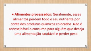 • Alimentos processados: Geralmente, esses
alimentos perdem todo o seu nutriente por
conta dos produtos químicos colocados. Não é
aconselhável o consumo para alguém que deseja
uma alimentação saudável e perder peso.
 