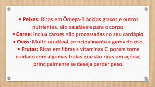 • Peixes: Ricos em Ômega-3 ácidos graxos e outros
nutrientes, são saudáveis para o corpo.
• Carne: Inclua carnes não processadas no seu cardápio.
• Ovos: Muito saudável, principalmente a gema do ovo.
• Frutas: Ricas em fibras e vitaminas C, porém tome
cuidado com algumas frutas que são ricas em açúcar,
principalmente se deseja perder peso.
 