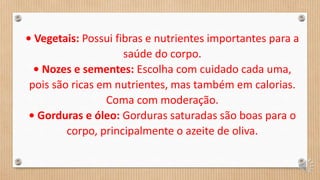 • Vegetais: Possui fibras e nutrientes importantes para a
saúde do corpo.
• Nozes e sementes: Escolha com cuidado cada uma,
pois são ricas em nutrientes, mas também em calorias.
Coma com moderação.
• Gorduras e óleo: Gorduras saturadas são boas para o
corpo, principalmente o azeite de oliva.
 