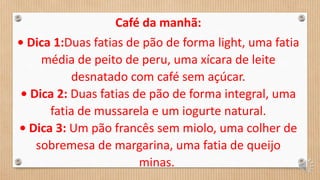 Café da manhã:
• Dica 1:Duas fatias de pão de forma light, uma fatia
média de peito de peru, uma xícara de leite
desnatado com café sem açúcar.
• Dica 2: Duas fatias de pão de forma integral, uma
fatia de mussarela e um iogurte natural.
• Dica 3: Um pão francês sem miolo, uma colher de
sobremesa de margarina, uma fatia de queijo
minas.
 