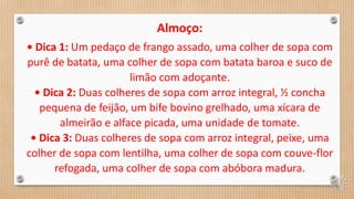 Almoço:
• Dica 1: Um pedaço de frango assado, uma colher de sopa com
purê de batata, uma colher de sopa com batata baroa e suco de
limão com adoçante.
• Dica 2: Duas colheres de sopa com arroz integral, ½ concha
pequena de feijão, um bife bovino grelhado, uma xícara de
almeirão e alface picada, uma unidade de tomate.
• Dica 3: Duas colheres de sopa com arroz integral, peixe, uma
colher de sopa com lentilha, uma colher de sopa com couve-flor
refogada, uma colher de sopa com abóbora madura.
 