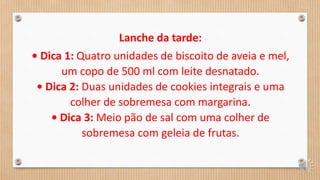 Lanche da tarde:
• Dica 1: Quatro unidades de biscoito de aveia e mel,
um copo de 500 ml com leite desnatado.
• Dica 2: Duas unidades de cookies integrais e uma
colher de sobremesa com margarina.
• Dica 3: Meio pão de sal com uma colher de
sobremesa com geleia de frutas.
 