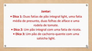 Jantar:
• Dica 1: Duas fatias de pão integral light, uma fatia
média de presunto, duas folhas de alface e uma
rodela de tomate.
• Dica 2: Um pão integral com uma fatia de ricota.
• Dica 3: Um pão de cachorro-quente com uma
salsicha light.
 