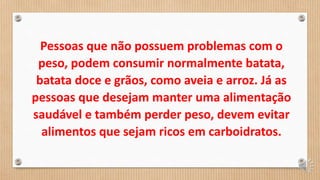 Pessoas que não possuem problemas com o
peso, podem consumir normalmente batata,
batata doce e grãos, como aveia e arroz. Já as
pessoas que desejam manter uma alimentação
saudável e também perder peso, devem evitar
alimentos que sejam ricos em carboidratos.
 