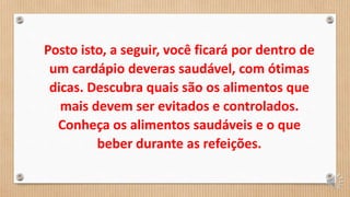 Posto isto, a seguir, você ficará por dentro de
um cardápio deveras saudável, com ótimas
dicas. Descubra quais são os alimentos que
mais devem ser evitados e controlados.
Conheça os alimentos saudáveis e o que
beber durante as refeições.
 