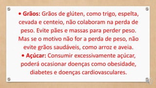 • Grãos: Grãos de glúten, como trigo, espelta,
cevada e centeio, não colaboram na perda de
peso. Evite pães e massas para perder peso.
Mas se o motivo não for a perda de peso, não
evite grãos saudáveis, como arroz e aveia.
• Açúcar: Consumir excessivamente açúcar,
poderá ocasionar doenças como obesidade,
diabetes e doenças cardiovasculares.
 