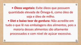 • Óleos vegetais: Evite óleos que possuem
quantidade elevada de Ômega-6, como óleo de
soja e óleo de milho.
• Diet e baixo teor de gordura: Não acredite em
tudo o que lê nas embalagens dos alimentos, pois a
maioria desses alimentos são altamente
processados e com nível de açúcar excessiva.
 