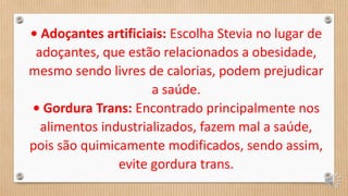 • Adoçantes artificiais: Escolha Stevia no lugar de
adoçantes, que estão relacionados a obesidade,
mesmo sendo livres de calorias, podem prejudicar
a saúde.
• Gordura Trans: Encontrado principalmente nos
alimentos industrializados, fazem mal a saúde,
pois são quimicamente modificados, sendo assim,
evite gordura trans.
 