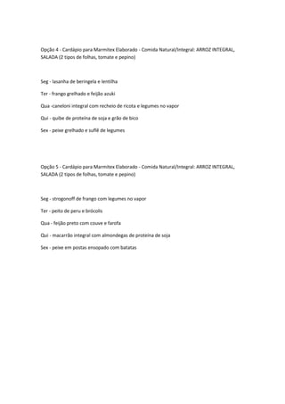 Opção 4 - Cardápio para Marmitex Elaborado - Comida Natural/Integral: ARROZ INTEGRAL,
SALADA (2 tipos de folhas, tomate e pepino)



Seg - lasanha de beringela e lentilha

Ter - frango grelhado e feijão azuki

Qua -caneloni integral com recheio de ricota e legumes no vapor

Qui - quibe de proteína de soja e grão de bico

Sex - peixe grelhado e suflê de legumes




Opção 5 - Cardápio para Marmitex Elaborado - Comida Natural/Integral: ARROZ INTEGRAL,
SALADA (2 tipos de folhas, tomate e pepino)



Seg - strogonoff de frango com legumes no vapor

Ter - peito de peru e brócolis

Qua - feijão preto com couve e farofa

Qui - macarrão integral com almondegas de proteína de soja

Sex - peixe em postas ensopado com batatas
 