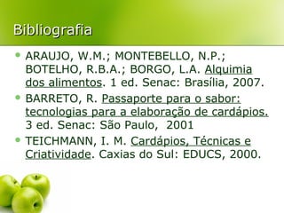 Bibliografia
 ARAUJO,

W.M.; MONTEBELLO, N.P.;
BOTELHO, R.B.A.; BORGO, L.A. Alquimia
dos alimentos. 1 ed. Senac: Brasília, 2007.
 BARRETO, R. Passaporte para o sabor:
tecnologias para a elaboração de cardápios.
3 ed. Senac: São Paulo, 2001
 TEICHMANN, I. M. Cardápios, Técnicas e
Criatividade. Caxias do Sul: EDUCS, 2000.

 