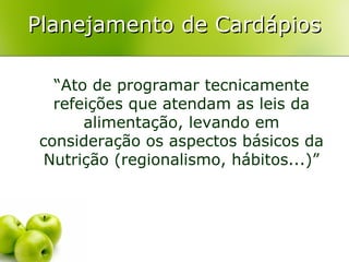 Planejamento de Cardápios
“Ato de programar tecnicamente
refeições que atendam as leis da
alimentação, levando em
consideração os aspectos básicos da
Nutrição (regionalismo, hábitos...)”

 
