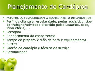 Planejamento de Cardápios


FATORES QUE INFLUENCIAM O PLANEJAMENTO DE CARDÁPIOS:



Perfil da clientela: escolaridade, poder aquisitivo, tipo
de trabalho/atividade exercido pelos usuários, sexo,
faixa etária, ...
Percapita
Conhecimento da concorrência
Tempo de preparo x mão de obra x equipamentos
Custos
Padrão de cardápio e técnica de serviço
Sazonalidade








 