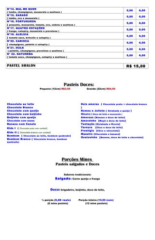 N°14. MAL ME QUER
                                                                                                    5,00     6,00
( lombo, champignon, mussarela e azeitona )
N°15. SARADO
                                                                                                    5,00     6,00
( lombo, ovo e mussarela )
N°16. PORTUGUESA
                                                                                                    5,00     6,00
( presunto, mussarela, tomate, ovo, cebola e azeitona )
N°17. QUATRO ESTAÇÕES
                                                                                                    5,00     6,00
( frango, catupiry, mussarela e provolone )
N°18. ALELUIA
                                                                                                    5,00     6,00
( tomate seco, brócolis e catupiry )
N°20. CARIOCA
                                                                                                    5,00     6,00
( champignon, palmito e catupiry )
N°21. HULK
                                                                                                    5,00     6,00
( palmito, champignon, provolone e azeitona )
N° 22. NATUREBA
                                                                                                    5,00     6,00
( tomate seco, champignon, catupiry e azeitona )



PASTEL SHALON                                                                                       R$ 15,00




                                                      Pasteis Doces:
                                 Pequeno (12cm) R$3,50                  Grande (22cm) R$4,50




Chocolate ao leite                                                 Dois amores ( Chocolate preto + chocolate branco
Chocolate Branco                                                   )
Chocolate com queijo                                               Romeu e Julieta ( Goiabada e queijo )
Chocolate com beijinho                                             Mineiro ( Doce de leite e mussarela )
Beijinho com queijo                                                Amoroso ( Banana e doce de leite )
Chocolate com nozes                                                Amorzinho ( Maçã e doce de leite )
Banana com Canela                                                  Tentação ( Goiabada e Ricota )
Kids I ( C hocolate   preto com confete )                          Ternura ( Côco e doce de leite )
                                                                   Prestigio ( Côco e chocolate )
Kids II ( Chocolate branco com confete )
                                                                   Maestro ( Chocolate e banana )
Bombom ( Chocolate ao leite, bombom quebrado )
                                                                   Gostosinho ( Banana, doce de leite e chocolate )
Bombom Branco ( Chocolate branco, bombom
quebrado)




                                                    Porções Mines
                                                Pasteis salgados e Doces

                                                      Sabores tradicionais:
                                               Salgado :     Carne queijo e frango



                                            Doce: brigadeiro, beijinho, doce de leite,


                                  ½ porção (5,00 reais)          Porção inteira (10,00 reais)
                                      (6 mine pasteis)                (12 mine pasteis)
 