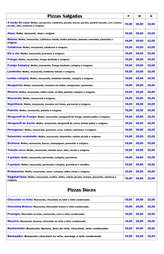 Pizzas Salgadas                                                P       M       G

A moda da casa: Molho, mussarela, calabresa picada, bacon, picado, palmito picado, ovo, tomate
                                                                                                 18,00   20,00   22,00
picado, alho, azeitona e orégano


Atum: Molho, mussarela, atum e orégano                                                           18,00   20,00   22,00

Baiana: Molho, mussarela, calabresa ralada, molho pimenta, pimenta vermelha, pimentão e
                                                                                                 18,00   20,00   22,00
orégano.

Calabresa: Molho, mussarela, calabresa e orégano.                                                18,00   20,00   22,00

Ele e ela: Molho, mussarela, presunto e orégano.                                                 18,00   20,00   22,00

Frango: Molho, mussarela, frango desfiado e orégano.                                             18,00   20,00   22,00

Frango Catupiry: Molho, mussarela, frango desfiado, catupiry e orégano.                          18,00   20,00   22,00

Lombinho: Molho, mussarela, lombinho fatiado e orégano.                                          18,00   20,00   22,00

Lombo catupiry: Molho, mussarela, lombinho fatiado, catupiry e orégano.                          18,00   20,00   22,00

Marguerita: Molho, mussarela, tomates em fatias, manjericão, parmesão.                           18,00   20,00   22,00

Mineira: Molho, mussarela, milho verde, ervilha, palmito catupiry e orégano.                     18,00   20,00   22,00

Mussarela: Molho, mussarela e orégano.                                                           18,00   20,00   22,00

Napolitana: Molho, mussarela, tomates em fatias, parmesão e orégano.                             18,00   20,00   22,00

Palmito: Molho, mussarela, palmito e orégano.                                                    18,00   20,00   22,00

Strogonoff de Frango: Molho, mussarela, strogonoff de frango, batata palha e orégano.            18,00   20,00   22,00

Strogonoff de Carne: Molho, mussarela, strogonoff de carne, batata palha e orégano.              18,00   20,00   22,00

Portuguesa: Molho, mussarela, presunto, ovos, cebola, azeitonas e orégano.                       18,00   20,00   22,00

Salaminho acebolado: Molho, mussarela, salaminho, cebola picada e orégano.                       18,00   20,00   22,00

Siciliana: Molho, mussarela, bacon, champignon, pimentão e orégano.                              18,00   20,00   22,00

Tomate seco: Molho, mussarela, tomate seco, alho, rúcula e orégano.                              18,00   20,00   22,00

4 queijos: Molho, mussarela, parmesão, catupiry, provolone.                                      18,00   20,00   22,00

5 queijos: Molho, mussarela, parmesão, catupiry, provolone e chedder.                            18,00   20,00   22,00

Primavera: Molho, mussarela, atum, catupiry, milho verde e orégano.                              18,00   20,00   22,00

Vegetariana : Molho, mussarela, ervilha, milho, cebola picada, tomate, pimentão, azeitona e
                                                                                                 18,00   20,00   22,00
orégano.




                                                   Pizzas Doces
Chocolate ao leite: Mussarela, chocolate ao leite e leite condensado.                            18,00   20,00   22,00

Chocolate Branco: Mussarela, Chocolate branco e leite condensado.                                18,00   20,00   22,00

Prestigio: Chocolate ao leite, mussarela, coco e leite condensado.                               18,00   20,00   22,00

Maestro: Mussarela, banana, chocolate ao leite e leite condensado.                               18,00   20,00   22,00

Gostosinho : Mussarela, Banana, doce de leite, chocolate, leite condensado.                      18,00   20,00   22,00


Sensação: Mussarela, chocolate ao leite, morango e leite condensado.                             18,00   20,00   22,00
 
