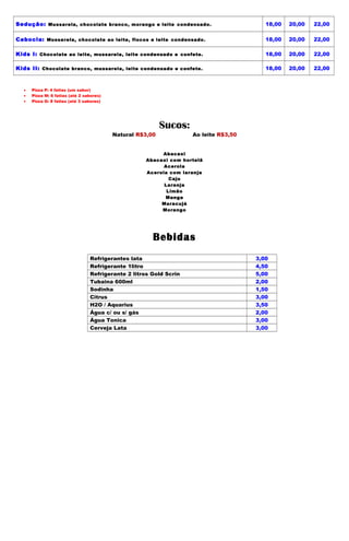 Sedução: Mussarela, chocolate branco, morango e leite condensado.                        18,00   20,00   22,00

Cabocla: Mussarela, chocolate ao leite, flocos e leite condensado.                       18,00   20,00   22,00

Kids I: Chocolate ao leite, mussarela, leite condensado e confete.                       18,00   20,00   22,00

Kids II: Chocolate branco, mussarela, leite condensado e confete.                        18,00   20,00   22,00



  •   Pizza P: 4 fatias (um sabor)
  •   Pizza M: 6 fatias (até 2 sabores)
  •   Pizza G: 8 fatias (até 3 sabores)




                                                           Sucos:
                                          Natural R$3,00            Ao leite R$3,50


                                                         Abacaxi
                                                    Abacaxi com hortelã
                                                          Acerola
                                                    Acerola com laranja
                                                            Caju
                                                          Laranja
                                                           Limão
                                                          Manga
                                                         Maracujá
                                                         Morango




                                                       Bebidas
                                 Refrigerantes lata                                   3,00
                                 Refrigerante 1litro                                  4,50
                                 Refrigerante 2 litros Gold Scrin                     5,00
                                 Tubaina 600ml                                        2,00
                                 Sodinha                                              1,50
                                 Citrus                                               3,00
                                 H2O / Aquarius                                       3,50
                                 Água c/ ou s/ gás                                    2,00
                                 Água Tonica                                          3,00
                                 Cerveja Lata                                         3,00
 