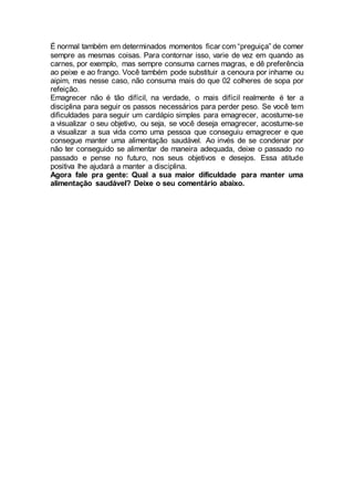 É normal também em determinados momentos ficar com “preguiça” de comer
sempre as mesmas coisas. Para contornar isso, varie de vez em quando as
carnes, por exemplo, mas sempre consuma carnes magras, e dê preferência
ao peixe e ao frango. Você também pode substituir a cenoura por inhame ou
aipim, mas nesse caso, não consuma mais do que 02 colheres de sopa por
refeição.
Emagrecer não é tão difícil, na verdade, o mais difícil realmente é ter a
disciplina para seguir os passos necessários para perder peso. Se você tem
dificuldades para seguir um cardápio simples para emagrecer, acostume-se
a visualizar o seu objetivo, ou seja, se você deseja emagrecer, acostume-se
a visualizar a sua vida como uma pessoa que conseguiu emagrecer e que
consegue manter uma alimentação saudável. Ao invés de se condenar por
não ter conseguido se alimentar de maneira adequada, deixe o passado no
passado e pense no futuro, nos seus objetivos e desejos. Essa atitude
positiva lhe ajudará a manter a disciplina.
Agora fale pra gente: Qual a sua maior dificuldade para manter uma
alimentação saudável? Deixe o seu comentário abaixo.
 
