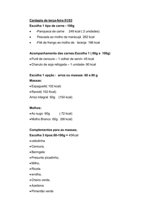 Cardapio de terça-feira 01/03
Escolha 1 tipo de carne - 100g
    -Panqueca de carne        248 kcal ( 2 unidades)
     Pescada ao molho de maracujá 262 kcal
    -Filé de frango ao molho de laranja 186 kcal


Acompanhamento das carnes:Escolha 1 ( 60g a 100g)
 Purê de cenoura – 1 colher de servir- 45 kcal
 Charuto de soja refogada – 1 unidade- 90 kcal


Escolha 1 opção : arroz ou massas: 60 a 80 g
Massas:
 Espaguetti( 102 kcal)
 Ravioli( 102 Kcal)
Arroz integral 60g    (154 kcal)


Molhos:
 Ao sugo 60g           ( 72 kcal)
 Molho Branco 60g (68 kcal)


Complementos para as massas;
Escolha 3 tipos:60-100g = 45Kcal
 cebolinha
 Cenoura,
 Beringela
 Presunto picadinho,
 Milho,
 Ricota
 ervilha,
 Cheiro verde,
 Azeitona
 Pimentão verde
 