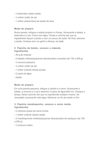 - ½ beterraba média ralada
- ½ colher (café) de sal
- 1 colher (sobremesa) de azeite de oliva
Modo de preparo
Numa panela, refogue a cebola picada e o frango. Acrescente a batata, a
beterraba e o sal. Cubra com água. Tampe e cozinhe até que os
ingredientes fiquem cozidos e com um pouco de caldo. No final, adicione
o azeite. Amasse com um garfo e ofereça ao bebê.
2. Papinha de batata, cenoura e músculo
Ingredientes
- 40 g de músculo
- 2 batatas médias/pequenas descascadas e picadas (de 150 a 200 g)
- ½ cenoura pequena
- ½ colher (café) de sal
- 1 colher (chá)de cebola picada
- 2 copos de água
- Azeite
Modo de preparo
Em uma panela pequena, refogue a cebola e a carne. Acrescente a
batata, a cenoura e o sal e adicione 2 copos de água (400 ml). Coloque a
tampa. Deixe cozinhar até que os ingredientes estejam macios. Se
necessário, acrescente mais água. Adicionar um fio de azeite no fim.
3. Papinha mandioquinha, cenoura e carne moída
Ingredientes
- 2 colheres (sopa) de carne moída
- 1 colher (chá)de cebola ralada
- 2 mandioquinhas médias/pequenas descascadas em pedaços (de 150
a 200 g)
- ½ cenoura média
 