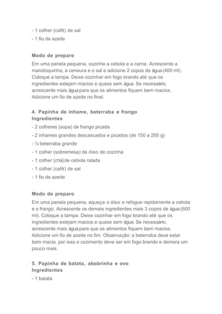 - 1 colher (café) de sal
- 1 fio de azeite
Modo de preparo
Em uma panela pequena, cozinhe a cebola e a carne. Acrescente a
mandioquinha, a cenoura e o sal e adicione 2 copos de água (400 ml).
Coloque a tampa. Deixe cozinhar em fogo brando até que os
ingredientes estejam macios e quase sem água. Se necessário,
acrescente mais água para que os alimentos fiquem bem macios.
Adicione um fio de azeite no final.
4. Papinha de inhame, beterraba e frango
Ingredientes
- 2 colheres (sopa) de frango picada
- 2 inhames grandes descascados e picados (de 150 a 200 g)
- ½ beterraba grande
- 1 colher (sobremesa) de óleo de cozinha
- 1 colher (chá)de cebola ralada
- 1 colher (café) de sal
- 1 fio de azeite
Modo de preparo
Em uma panela pequena, aqueça o óleo e refogue rapidamente a cebola
e o frango. Acrescente os demais ingredientes mais 3 copos de água (600
ml). Coloque a tampa. Deixe cozinhar em fogo brando até que os
ingredientes estejam macios e quase sem água. Se necessário,
acrescente mais água para que os alimentos fiquem bem macios.
Adicione um fio de azeite no fim. Observação: a beterraba deve estar
bem macia, por isso o cozimento deve ser em fogo brando e demora um
pouco mais.
5. Papinha de batata, abobrinha e ovo
Ingredientes
- 1 batata
 