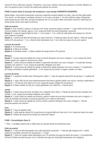 consumir chá e café (sem açúcar). Temperos: use ervas, cebola e alho para preparar a comida. Modere no
sal e na gordura (use o mínimo de azeite para grelhar as carnes).
FASE Cruzeiro (fase 2) duração até emagrecer o que deseja CARDÁPIO SUGERIDO
Nesta etapa, você pode acrescentar verduras e legumes (exceto batata) no prato, mas em dias alternados.
Fica assim: um dia segue o cardápio da fase 2 e no outro o da fase 1, só com proteína magra. Repetindo
esse esquema por nove dias, dá para emagrecer de 2 a 2,5 quilos. Mas você pode continuar nesta fase se
ainda quiser secar mais alguns quilinhos.
Café da manhã
Opção 1: Ovo mexido (1 gema e 2 claras) com ricota, presunto magro e tomate + 1 copo (250 ml) de suco de
cenoura batida com salsão, água e 2 col. (sopa) de farelo de aveia (adoçante, opcional)
Opção 2: 1 pote de iogurte light de fruta + 1 ovo cozido + 1 xíc. (chá) de café preto sem açúcar (ou chá de
erva-cidreira e hortelã)
Opção 3: 1 potinho de leite fermentado zero (tipo Actimel) + 2 fatias de peito de peru light e 1 fatia de queijo
branco 0% de gordura + 1 xíc. (chá) de leite desnatado com 1 col. (chá) de cacau em pó sem açúcar
Lanche da manhã
Opção 1: 5 minicenouras
Opção 2: 2 fatias de rosbife
Opção 3: 4 tomates-cereja + 2 fatias médias de queijo branco 0% gordura
Almoço
Opção 1: 1 prato (raso) de salada de rúcula e tomate (tempere com sal e vinagre) + 3 col. (sopa) de carne
moída cozida com vagem e cenoura em cubos
Opção 2: 1 prato (raso) de salada de alface e cogumelo (tempere com sal e vinagre) + 2 sardinhas frescas
assadas com alecrim + 3 col. (sopa) de espinafre refogado com alho
Opção 3: 1 prato (raso) de salada de agrião e abobrinha ralada (tempere com sal e vinagre) + 3 espetinhos
de frango, pimentão e cebola grelhados + 3 col. (sopa) de couve-flor e vagem cozidos no vapor
Lanche da tarde
Opção 1: 1 queijinho fundido (tipo Polenguinho Light) + 1 pote de iogurte natural 0% de gordura + 3 palitos de
salsão
Opção 2: 1 copo (300 ml) de suco desintoxicante (chá branco gelado batido com couve, cenoura, beterraba e
gengibre) + 1/2 lata de atum light com 2 col. (sopa) de queijo cottage 0% de gordura
Opção 3: 3 fatias médias de tofu (ou ricota) grelhadas com salsinha + 4 kanis kama
Jantar
Opção 1: 1 prato (raso) de broto de feijão com vinagrete (sem óleo) + 2 fatias de peito de peru assado com
hortelã + 3 col. (sopa) de berinjela refogada com cebola
Opção 2: 1 prato (raso) de salada de escarola, pepino e talos de erva-doce (tempere com sal e vinagre) + 1
prato de shirataki de konhaku (macarrão japonês) com molho à bolonhesa
Opção 3: 1 prato (raso) de salada de chuchu cozido e palmito (tempere com sal e vinagre) + 1 filé de
pescada assada com alecrim
Ceia
Opção 1: 1 taça de gelatina diet
Opção 2: 1 pote iogurte natural 0% de gordura (ou iogurte light de fruta) com 2 col. (sopa) de farelo de aveia
Opção 3: 2 fatias de presunto de frango (ou presunto magro)
FASE - Consolidação (fase 3)
** Obs.: o cardápio abaixo não é válido para as quintas-feiras de proteínas puras
Café da manhã
Opção 1: 1 copo de leite desnatado com café (adoçante opcional) + 1 fatia de pão integral com 1 colher
(sopa) de requeijão cremoso 0% de gordura + 1 maçã
Opção 2: 1 copo de mingau (leite desnatado com 2,5 colheres de sopa de farelo de aveia) + 3 enroladinhos
de frios (3 fatias de peito de peru com 2 colheres de sopa de ricota light temperada com orégano)
 