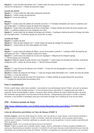 Opção 3: 1 copo de leite desnatado com 1 colher (chá) de cacau em pó sem açúcar + 1 pote de iogurte
natural 0% de gordura + 3 fatias de presunto magro
Lanche da manhã
Opção 1: 1 xícara (café) de café preto (adoçante opcional)
Opção 2: 1 colher (sopa) de goji berries
Opção 3: 3 ovos de codorna
Almoço
Opção 1: 1 prato (raso) de salada de camarão com kani + 2 Tomates recheados com atum e cobertos com
parmesão light + 3 colheres (sopa) de abobrinha refogada
Opção 2: 1 prato (raso) de salada de endívia e beterraba + 2 fatias médias de lombo de porco assado com
limão + 3 colheres (sopa) de couve refogada com alho
Opção 3: 1 prato (raso) de de salada de acelga com tomate + 3 pedaços médios de peito de frango com leite
de coco light e tofu + 2 colheres (sopa) de couve-flor no vapor
Lanche da Tarde
Opção 1: 4 palitos de kani
Opção 2: 1 fatia de pão integral com 1 colher (sopa) de pasta de cottage 0% de gordura
Opção 3: 1 xícara (chá) de chá mate gelado com limão
Jantar
Opção 1: 1 prato (raso) de salada de alface, couve de bruxelas e palmito + 1 pedaço médio de lasanha de
beringela com tofu + 150g de batata cozida com casca
Opção 2: 1 prato (raso) de salada de rúcula com aspargos + 200g de arroz integral à grega
+ 1 filé de frango com mostarda
Opção 3: 200g de salada de grão de bico com vinagrete + 1 prato (raso) de shirataki de konhaku (macarrão
milagroso) com 1 colher de chá de shoyu + 1 filé de merluza assado
Ceia
Opção 1: 1 copo de suco de abacaxi com hortelã + 1 xícara de chá de gengibre e canela + 1 unidade de
queijinho fundido light
Opção 2: 3 fatias de presunto de frango + 1 copo de mingau (leite desnatado com 1 colher de sopa de amido
de milho) + 2 ovos de codorna
Opção 3: 1 pote de iogurte de frutas 0% de gordura + 2 fatias médias de queijo frescal 0% de gordura
+ 1 unidade de actimel (leite fermentado) zero.
Fase 4: estabilização
Pronto, a partir daqui nada mais é proibido - você pode ter uma alimentação normal. Porém, uma vez na semana,
deve repetir um dia do cardápio da fase 1, só com proteína (isso a vida toda). É o segredo para não voltar a
engordar. Outra recomendação é adotar o consumo diário de três colheres de sopa e farelo de trigo e de aveia.
São alimentos que garantem uma boa dose de fibras solúveis - indispensáveis para saciar e manter o intestino
saudável, o que também é estratégico para que você deixe de brigar com a balança de uma vez por todas.
(PIS – Proteína Isolada de Soja)
http://www.dietaereceitas.com.br/dieta-dukan/blog/alimentos-permitidos (ACESSE ESSE
SITE)
Lista de alimentos permitidos na Fase de Ataque (FASE 1)
Carnes magras: carne de vitela (bezerro), lombo, sem ser gordo ou muito oleoso. Carne bovina evitando o
lombo porque é muito gorduroso. O bife, no entanto, pode ser consumido, mas é preciso retirar toda a
gordura que o rodeia.). Cozinhar: grelhado ou assado, sem o uso de gordura. A carne moída é permitida até
10% de gordura.
Vísceras: fígado, rim e a ponta da língua de boi e de bezerro.
Peixes: Todos os peixes sem exceção: gordo, magro, branco, defumado e mesmo aqueles enlatados em
salmoura. Recomenda-se também consumir no máximo 8 surimi por dia pois contém elementos que não são
permitidos nas primeiras três fases do método. Portanto, se ingeridos em excesso pode levar a um aumento
 