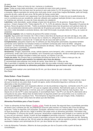 do peso.
Frutos do mar: Todos os frutos do mar: mariscos e crustáceos.
Aves: Todas as aves (pele excluídas), com exceção de aves como pato e ganso.
Presunto magro: Frios de baixo teor de gordura e sem pele (entre 2 e 3% de gordura), fatias de peru, frango
e bresaola. Alguns exemplos de carnes que você pode comer: ervas finas magras Mortadela, peito de frango,
presunto de peru, peito de peru erva, filé de peito de frango cozido light.
Ovos: você pode consumir com segurança 2 por dia durante esta fase. A clara do ovo (a parte branca do
ovo) é a proteína pura por excelência, pode ser utilizado sem qualquer restrição (limitar o seu consumo de 3
ou 4 gemas por semana, no caso de níveis elevados de colesterol).
Laticínios: Leite desnatado, queijo cottage a baixo teor de gordura, 0% de gordura. Queijo fresco 0% de
gordura - Cream cheese 0,2%- Todos iogurte 0%, 0,1 %, 0,2% de sabores naturais - Requeijão 4,5 gramas de
gordura, flocos de gordura do leite - Todos os produtos lácteos baixo teor de gordura com gordura maior de
7%, são considerados tolerado para a extensão de 30 gramas por porção. Aviso: consumir até um quilo por
dia entre o leite desnatado e produtos lácteos, não mais! Diminuição na porção diária de 700 g, se o peso se
estabilizar.
Proteínas vegetais: tofu (o máximo de gordura 8%) seitan e konjac.
Liquido: Água pobre em minerais: De 1 litro e meio a dois litros de líquido por dia sem sal (água, chá, café,
chás de ervas, (tomar 2 xícaras de chá por dia no máximo 4), refrigerante com um máximo de uma caloria por
copo, é recomendado o consumo de 1-3 latas por dia de coca cola light ou zero.
Complementos: adoçante (máximo dia 10 colheres por dia) Adoçantes autorizados: Sucralose também
conhecido como Splenda nos Estados Unidos e é também conhecido pelo nome de E955 - adoçante
Canderel - os Hermesetas adoçante - o xilitol (extracto de bétula) - Stevia, os líquidos e Taeq e Tal & Qual
(muito bom para o cozimento), a sacarose Maltitol.
Aviso! Frutoses são proibidas!
Acessórios: Vinagre, especiarias, ervas, cebola (apenas como tempero), alho, conservas (apenas como
condimento), limão (não como uma bebida), sal e mostarda (uso moderado, devido à retenção de água).
É recomendado mastigar chicletes e balas sem açúcar, no máximo 5 por dia.
Farelo de aveia: Na primeira fase a quantidade permitida de farelo é de 1 colher e meia por dia, de
preferência consumir pela manhã e no máximo até a hora de almoço.
É recomendado para pessoas com prisão de ventre, dose diária de 1 colher por dia.
Não é permitido a ingestão de nenhum alimento além dos que estão incluídos nesta lista.
Esqueça por um momento os alimentos proibidos e lembre-se que em breve você vai começar a
comê-los.
É recomendado realizar uma caminhada de 20 min. por dia e deixar de usar o elevador.
Boa Dieta!
Dieta Dukan - Fase Cruzeiro
A 2° Fase da Dieta Dukan, proporciona uma perda de peso mais lenta, em média 1 kg por semana, mas é
ela que te levará ao seu peso ideal. A partir de agora, serão introduzidos legumes e verduras em dias
alternados a dias de proteína pura.
A partir da segunda fase, será necessário alternar um dia de proteínas e legumes, conhecido como PL e um
dia de proteína pura denominado PP, em que os vegetais são proibidos. Normalmente após um dia de PL o
peso tende a subir ligeiramente, é normal, pois com a ingestão de legumes retemos mais líquidos, mas
depois de um dia de PP o peso real aparece. É aconselhado fazer 1 dia PP e um dia de PL alternando até a
conquista do seu peso. Nessa fase da dieta dukan os legumes podem ser consumidos crus ou cozidos em
quantidade ilimitada e a qualquer hora. Para temperar os legumes pode usar vinagre, limão, mostarda e
iogurte que pode compor vários tipos de salsas que são liberadas.
Alimentos Permitidos para a Fase Cruzeiro
Todos os alimentos da fase Ataque: Confira a lista .Farelo de aveia: Na segunda fase a quantidade permitida
de farelo é de 2 colheres por dia, de preferência consumir pela manhã e no máximo até a hora de almoço.
Legumes: Todos os legumes com exceções. Exceções: alimentos ricos em amido (batata, arroz, milho, todos
os tipos de ervilhas, grão de bico, feijão e lentilha) não estão entre os alimentos permitidos. Permitidos mas
com limitações: O consumo de cercefi, cenouras, alcachofras e beterrabas será limitado a um máximo de 200
g, uma vez por semana). Azeite: A partir da fase cruzeiro é permitido consumir 1 colher de azeite por dia.
Alimentos tolerados: A partir da fase cruzeiro é permitido consumir dois alimentos tolerados por dia. Semente
de Chia: 1 Colher de sopa por dia, 30 min antes da refeição (almoço, café da manhã ou jantar). Importante: É
necessário realizar uma caminhada de 20 min. por dia e deixar de usar o elevador.
Lista de Alimentos Tolerados. (Máximo de duas porções por dia no Cruzeiro e três a partir da fase de
consolidação).
 