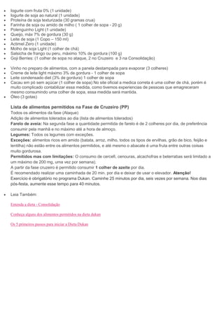 Iogurte com fruta 0% (1 unidade)
Iogurte de soja ao natural (1 unidade)
Proteína de soja texturizada (30 gramas crua)
Farinha de soja ou amido de milho ( 1 colher de sopa - 20 g)
Polenguinho Light (1 unidade)
Queijo, máx 7% de gordura (30 g)
Leite de soja (1 Copo – 150 ml)
Actimel Zero (1 unidade)
Molho de soja Light (1 colher de chá)
Salsicha de frango ou peru, máximo 10% de gordura (100 g)
Goji Berries: (1 colher de sopa no ataque, 2 no Cruzeiro e 3 na Consolidação)
Vinho no preparo de alimentos, com a panela destampada para evaporar (3 colheres)
Creme de leite light máximo 3% de gordura - 1 colher de sopa
Leite condensado diet (3% de gordura) 1 colher de sopa
Cacau em pó sem açúcar (1 colher de sopa) No site oficial a medica correta é uma colher de chá, porém é
muito complicado contabilizar essa medida, como tivemos experiencias de pessoas que emagreceram
mesmo consumindo uma colher de sopa, essa medida será mantida.
Óleo (3 gotas)
Lista de alimentos permitidos na Fase de Cruzeiro (PP)
Todos os alimentos da fase (Ataque)
Adição de alimentos tolerados ao dia (lista de alimentos tolerados)
Farelo de aveia: Na segunda fase a quantidade permitida de farelo é de 2 colheres por dia, de preferência
consumir pela manhã e no máximo até a hora de almoço.
Legumes: Todos os legumes com exceções.
Exceções: alimentos ricos em amido (batata, arroz, milho, todos os tipos de ervilhas, grão de bico, feijão e
lentilha) não estão entre os alimentos permitidos, e até mesmo o abacate é uma fruta entre outras coisas
muito gordurosa.
Permitidos mas com limitações: O consumo de cercefi, cenouras, alcachofras e beterrabas será limitado a
um máximo de 200 mg, uma vez por semana).
A partir da fase cruzeiro é permitido consumir 1 colher de azeite por dia.
É recomendado realizar uma caminhada de 20 min. por dia e deixar de usar o elevador. Atenção!
Exercício é obrigatório no programa Dukan. Caminhe 25 minutos por dia, seis vezes por semana. Nos dias
pós-festa, aumente esse tempo para 40 minutos.
Leia Também:
Entenda a dieta - Consolidação
Conheça alguns dos alimentos permitidos na dieta dukan
Os 5 primeiros passos para iniciar a Dieta Dukan
 