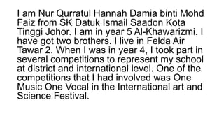 I am Nur Qurratul Hannah Damia binti Mohd
Faiz from SK Datuk Ismail Saadon Kota
Tinggi Johor. I am in year 5 Al-Khawarizmi. I
have got two brothers. I live in Felda Air
Tawar 2. When I was in year 4, I took part in
several competitions to represent my school
at district and international level. One of the
competitions that I had involved was One
Music One Vocal in the International art and
Science Festival.
 
