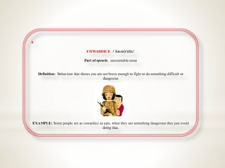 9
COWARDICE /ˈkaʊə(r)dɪs/
Part of speech: uncountable noun
Definition: Behaviour that shows you are not brave enough to fight or do something difficult or
dangerous
EXAMPLE: Some people are as cowardice as cats, when they see something dangerous they just avoid
doing that.
 