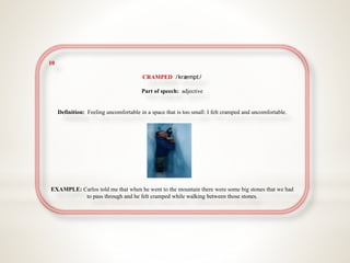 10
CRAMPED /kræmpt/
Part of speech: adjective
Definition: Feeling uncomfortable in a space that is too small: I felt cramped and uncomfortable.
EXAMPLE: Carlos told me that when he went to the mountain there were some big stones that we had
to pass through and he felt cramped while walking between those stones.
 