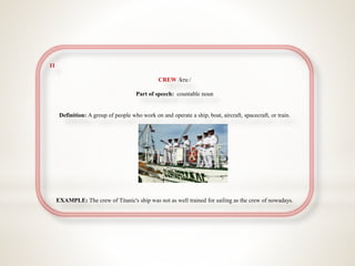 11
CREW /kruː/
Part of speech: countable noun
Definition: A group of people who work on and operate a ship, boat, aircraft, spacecraft, or train.
EXAMPLE: The crew of Titanic's ship was not as well trained for sailing as the crew of nowadays.
 