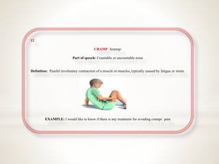 12
CRAMP /kræmp/
Part of speech: Countable or uncountable noun
Definition: Painful involuntary contraction of a muscle or muscles, typically caused by fatigue or strain.
EXAMPLE: I would like to know if there is any treatment for avoiding cramps` pain
 