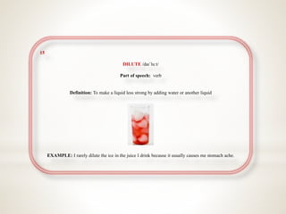 15
DILUTE /daɪˈluːt/
Part of speech: verb
Definition: To make a liquid less strong by adding water or another liquid
EXAMPLE: I rarely dilute the ice in the juice I drink because it usually causes me stomach ache.
 