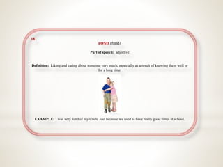 18
FOND /fɒnd/
Part of speech: adjective
Definition: Liking and caring about someone very much, especially as a result of knowing them well or
for a long time:
EXAMPLE: I was very fond of my Uncle Joel because we used to have really good times at school.
 