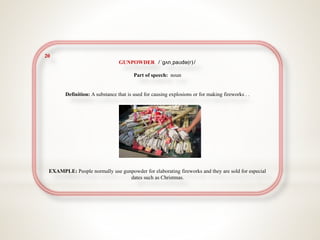 20
GUNPOWDER /ˈɡʌnˌpaʊdə(r)/
Part of speech: noun
Definition: A substance that is used for causing explosions or for making fireworks . .
EXAMPLE: People normally use gunpowder for elaborating fireworks and they are sold for especial
dates such as Christmas.
 