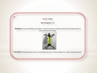 21
HANG /hæŋ/
Part of speech: verb
Definition: To put something somewhere so that the top part is held in position but the bottom part is
loose and can move easily
EXAMPLE: Philip hung his hat on a hook behind the door. It shows that he is a really organized person.
 