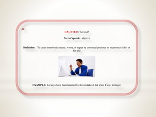 22
HAUNTED /ˈhɔːntɪd/
Part of speech: adjetive
Definition: To cause somebody unease, worry, or regret by continual presence or recurrence in his or
her life
EXAMPLE: I always have been haunted by the mistakes I did when I was teenager.
 