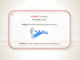 23
IMPROMPTU /ɪmˈprɒmptjuː/
Part of speech: adjective
Definition: Done without being planned, organized, or rehearsed.
EXAMPLE: The teacher`s impromptu speech was really catching, didn´t it?
 