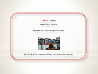 24
JAMMED /dʒæmd/
Part of speech: adjective
Definition: very crowded with people or things
EXAMPLE: We sat for an hour in jammed traffic and it really irritated us
 