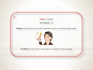25
JINGLE /ˈdʒɪŋɡ(ə)l/
Part of speech: verb
Definition: A light musical noise like that of small bells or pieces of metal being shaken together.
EXAMPLE: The horn of the ice cream seller car`s sounds like a little boy singing.
 