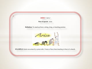 1
ARISE /ˈeəriːz/
Part of speech: noun
Definition: To stand up from a sitting, lying, or kneeling position
EXAMPLE Karla was arisen by a priest after 3 hours of have been kneeling in front of a church.
 