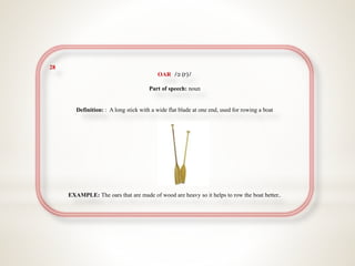 28
OAR /ɔː(r)/
Part of speech: noun
Definition: : A long stick with a wide flat blade at one end, used for rowing a boat
EXAMPLE: The oars that are made of wood are heavy so it helps to row the boat better..
 