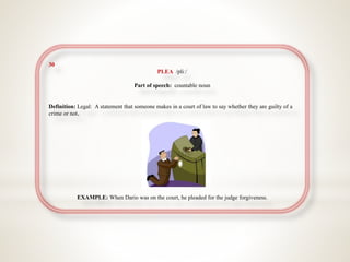 30
PLEA /pliː/
Part of speech: countable noun
Definition: Legal: A statement that someone makes in a court of law to say whether they are guilty of a
crime or not.
EXAMPLE: When Dario was on the court, he pleaded for the judge forgiveness.
 