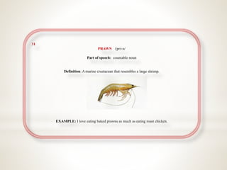 31
PRAWN //prɔːn/
Part of speech: countable noun
Definition: A marine crustacean that resembles a large shrimp.
EXAMPLE: I love eating baked prawns as much as eating roast chicken.
 