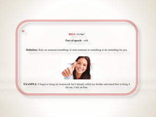 32
RELY /rɪˈlaɪ/
Part of speech: verb
Definition: Rely on someone/something: to trust someone or something to do something for you.
EXAMPLE: I forgot to bring my homework but I already called my brother and asked him to bring it
for me, I rely on him.
 