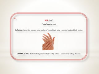 33
RUB /rʌb/
Part of speech : verb
Definition: Apply firm pressure to the surface of (something), using a repeated back and forth motion
EXAMPLE: After the basketball game finished, I softly rubbed a cream on my aching shoulder.
 